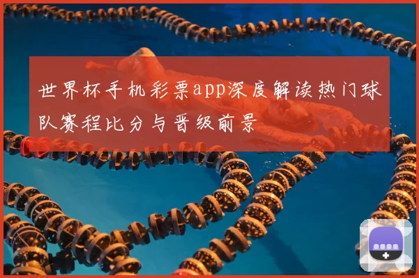 世界杯手机彩票app深度解读热门球队赛程比分与晋级前景