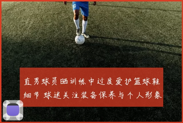 直男球员晒训练中过度爱护篮球鞋细节 球迷关注装备保养与个人形象