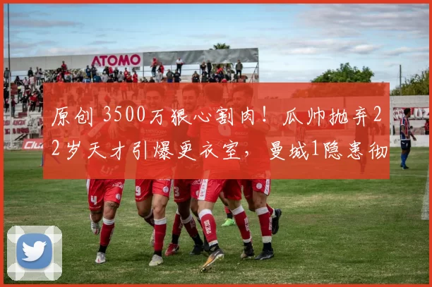 原创 3500万狠心割肉！瓜帅抛弃22岁天才引爆更衣室，曼城1隐患彻底爆发