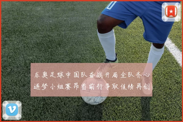 东奥足球中国队奋战开局全队齐心逐梦小组赛昂首前行争取佳绩再创辉煌