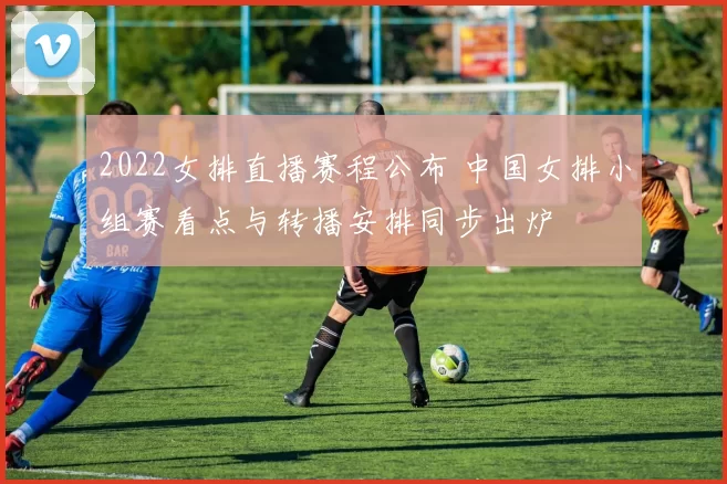 2022女排直播赛程公布 中国女排小组赛看点与转播安排同步出炉