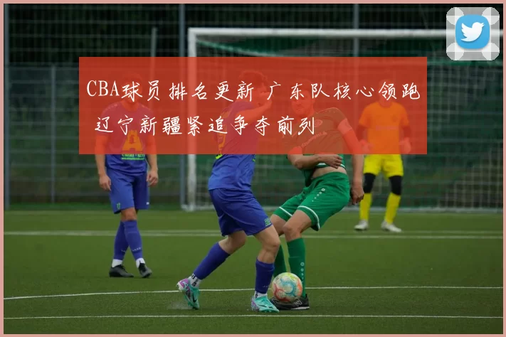 CBA球员排名更新 广东队核心领跑 辽宁新疆紧追争夺前列