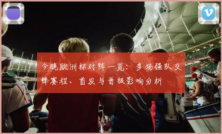今晚欧洲杯对阵一览:多场强队交锋赛程、首发与晋级影响分析