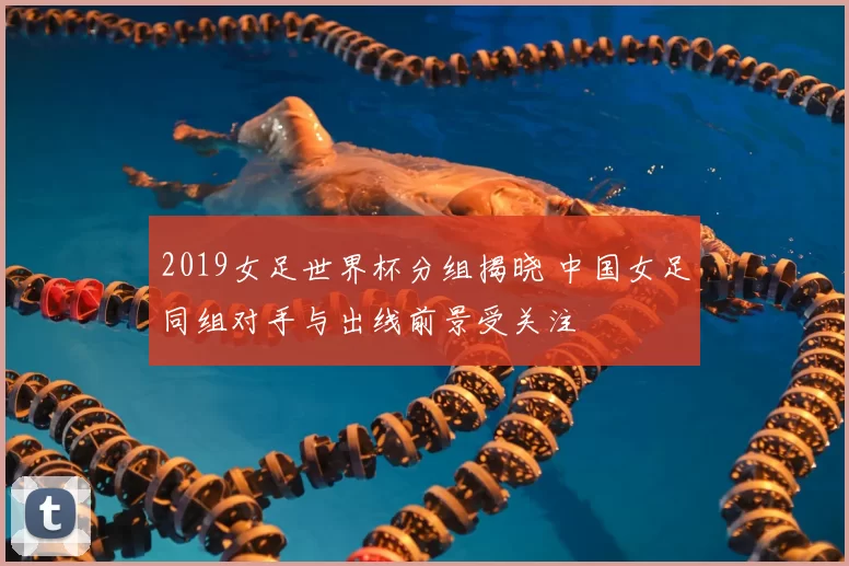 2019女足世界杯分组揭晓 中国女足同组对手与出线前景受关注