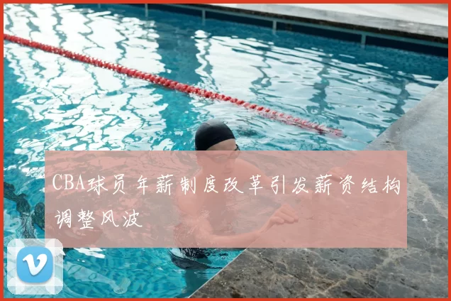 CBA球员年薪制度改革引发薪资结构调整风波