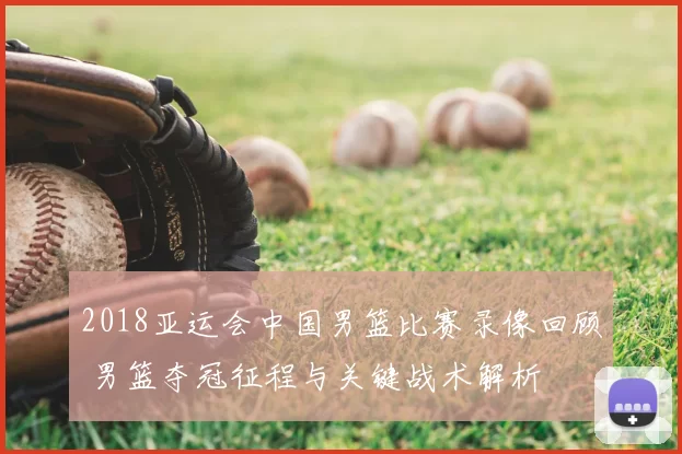 2018亚运会中国男篮比赛录像回顾 男篮夺冠征程与关键战术解析