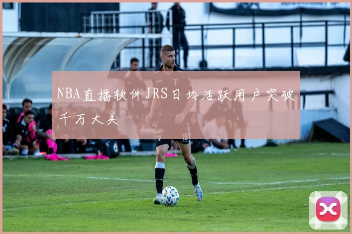 NBA直播软件JRS日均活跃用户突破千万大关