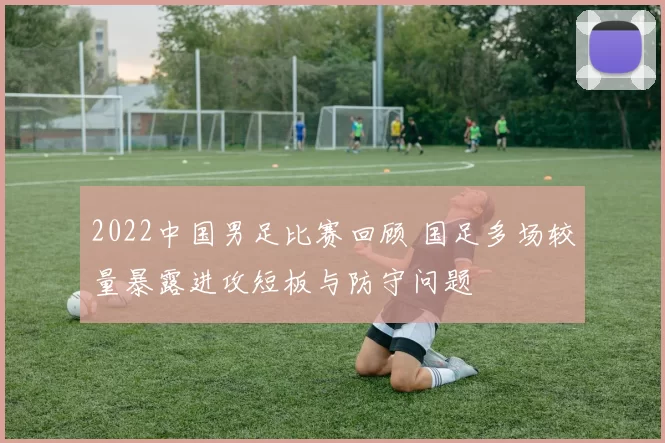 2022中国男足比赛回顾 国足多场较量暴露进攻短板与防守问题