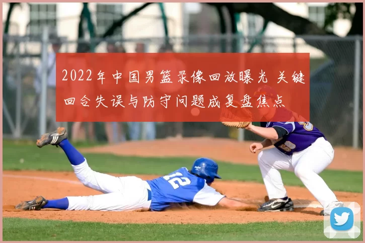 2022年中国男篮录像回放曝光 关键回合失误与防守问题成复盘焦点