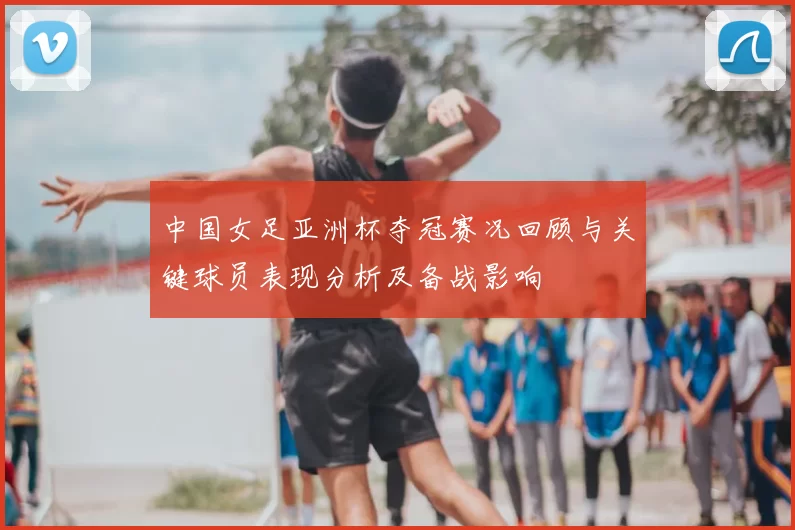 中国女足亚洲杯夺冠赛况回顾与关键球员表现分析及备战影响