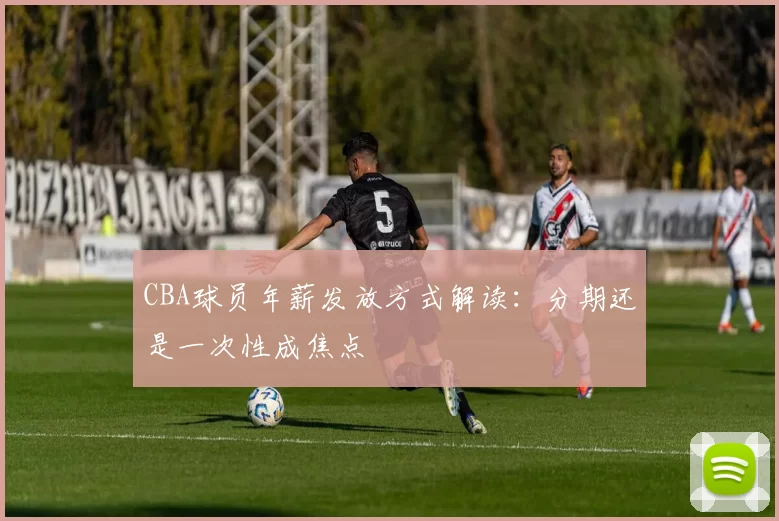 CBA球员年薪发放方式解读：分期还是一次性成焦点