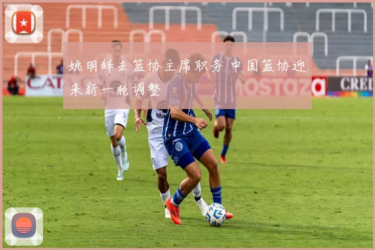 姚明辞去篮协主席职务 中国篮协迎来新一轮调整