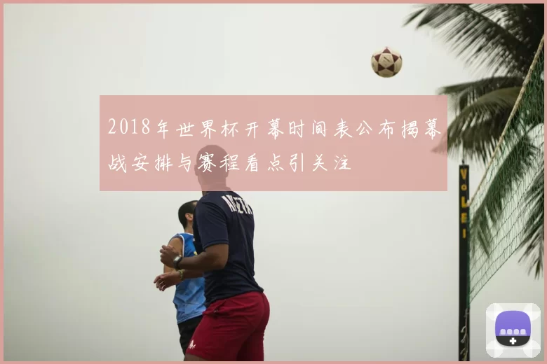 2018年世界杯开幕时间表公布揭幕战安排与赛程看点引关注