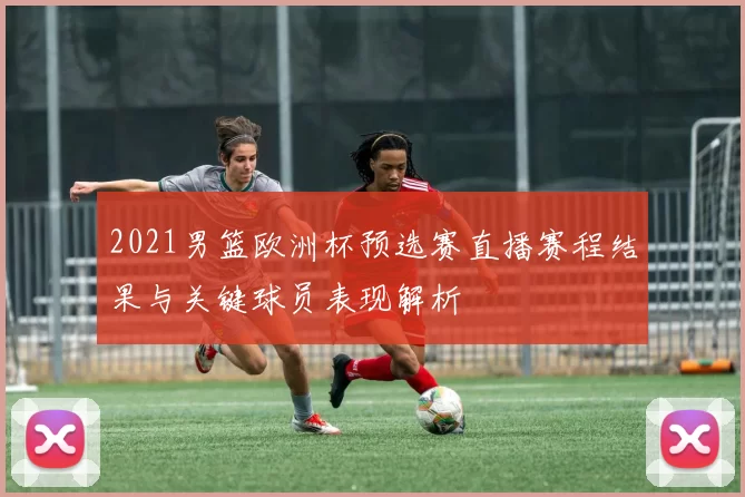 2021男篮欧洲杯预选赛直播赛程结果与关键球员表现解析