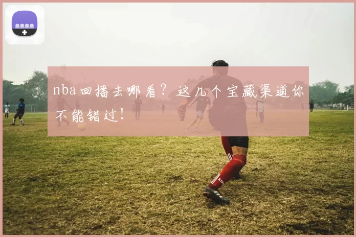 nba回播去哪看？这几个宝藏渠道你不能错过！