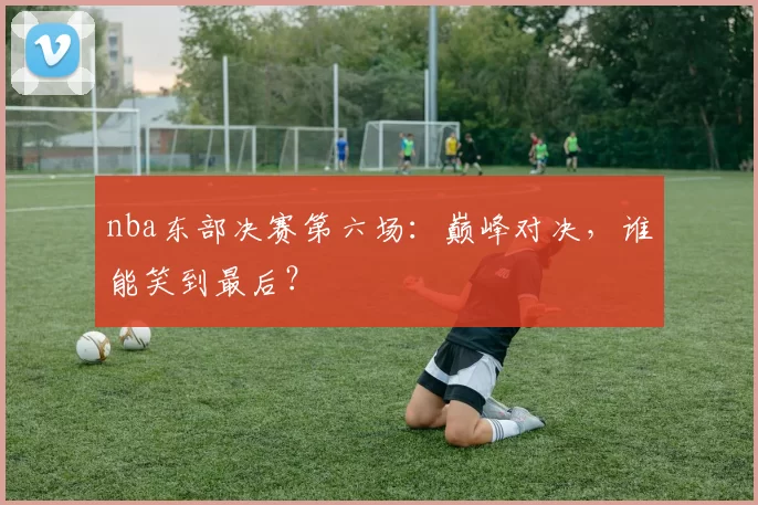 nba东部决赛第六场：巅峰对决，谁能笑到最后？