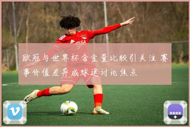 欧冠与世界杯含金量比较引关注 赛事价值差异成球迷讨论焦点