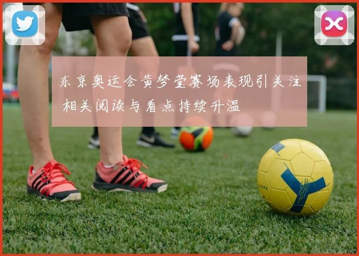 东京奥运会黄梦莹赛场表现引关注 相关阅读与看点持续升温
