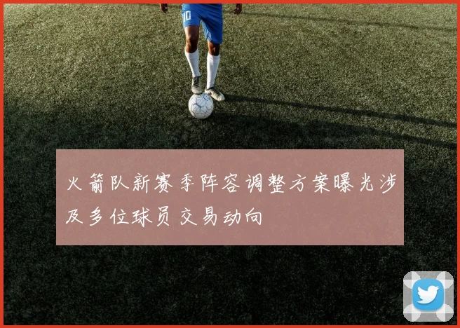 火箭队新赛季阵容调整方案曝光涉及多位球员交易动向