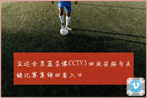 亚运会男篮录像CCTV5回放安排与关键比赛集锦回看入口