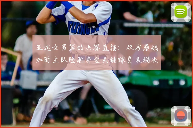 亚运会男篮的决赛直播：双方鏖战加时主队险胜夺金关键球员表现决定赛果