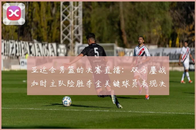 亚运会男篮的决赛直播：双方鏖战加时主队险胜夺金关键球员表现决定赛果