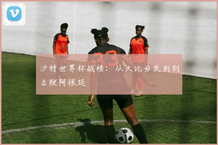 沙特世界杯战绩：从大比分失利到击败阿根廷
