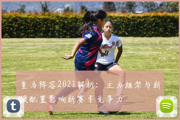皇马阵容2021解析:主力框架与新援配置影响新赛季竞争力