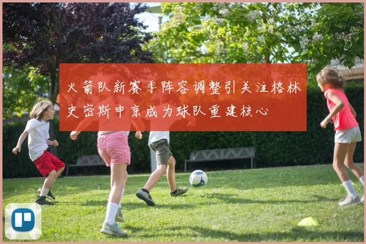 火箭队新赛季阵容调整引关注格林史密斯申京成为球队重建核心
