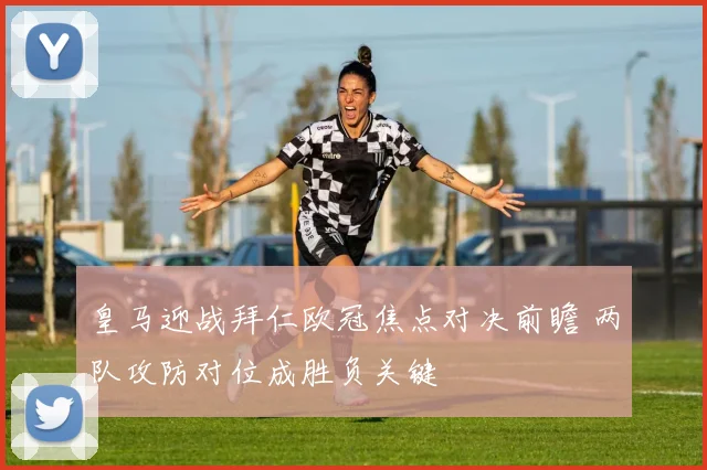 皇马迎战拜仁欧冠焦点对决前瞻 两队攻防对位成胜负关键