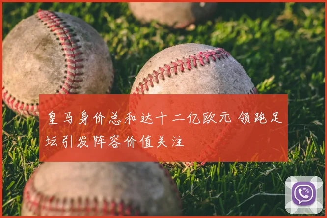 皇马身价总和达十二亿欧元 领跑足坛引发阵容价值关注