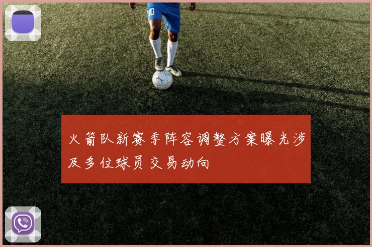 火箭队新赛季阵容调整方案曝光涉及多位球员交易动向