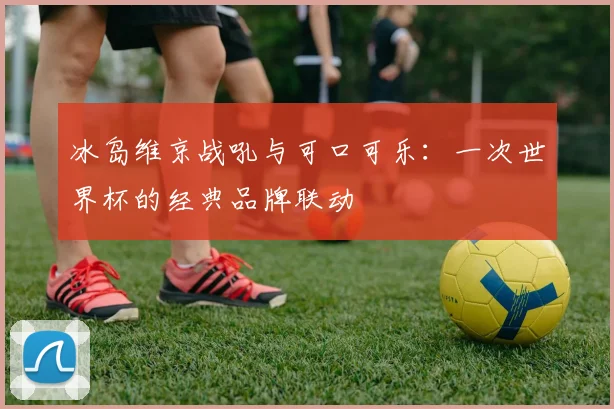冰岛维京战吼与可口可乐：一次世界杯的经典品牌联动