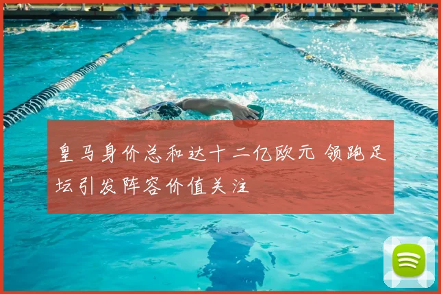 皇马身价总和达十二亿欧元 领跑足坛引发阵容价值关注