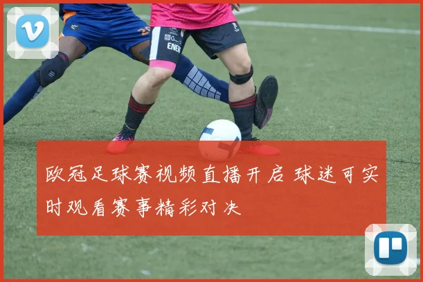 欧冠足球赛视频直播开启 球迷可实时观看赛事精彩对决